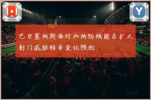 巴尔塞纳斯面对加纳防线能否扩大射门威胁赔率变化预测