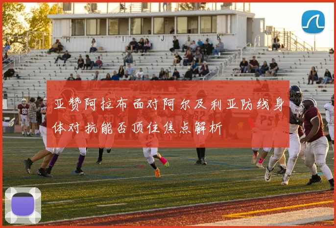 亚赞阿拉布面对阿尔及利亚防线身体对抗能否顶住焦点解析