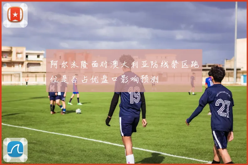 阿尔米隆面对澳大利亚防线禁区跑位是否占优盘口影响预测