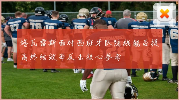塔瓦雷斯面对西班牙队防线能否提高终结效率反击核心参考