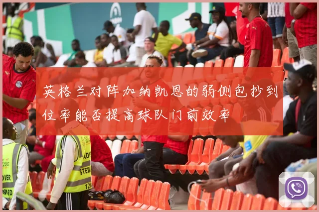 英格兰对阵加纳凯恩的弱侧包抄到位率能否提高球队门前效率