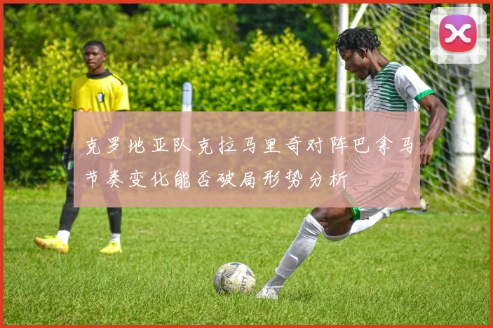 克罗地亚队克拉马里奇对阵巴拿马节奏变化能否破局形势分析