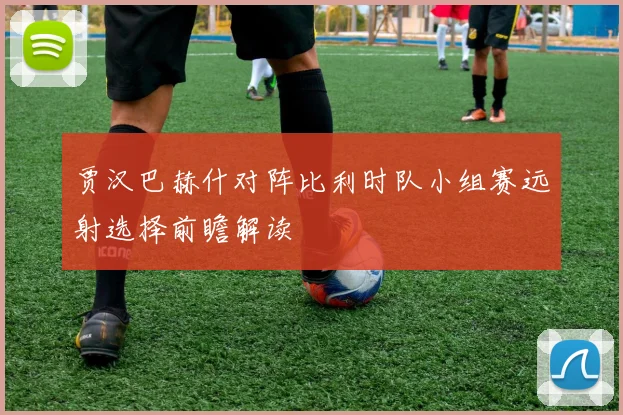 贾汉巴赫什对阵比利时队小组赛远射选择前瞻解读