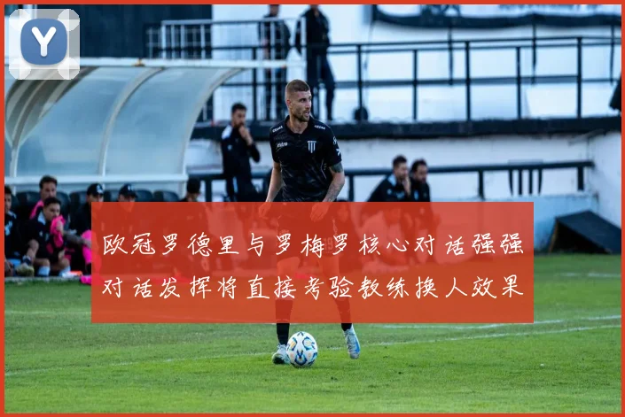 欧冠罗德里与罗梅罗核心对话强强对话发挥将直接考验教练换人效果