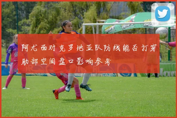 阿尤面对克罗地亚队防线能否打穿肋部空间盘口影响参考
