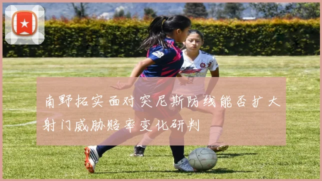 南野拓实面对突尼斯防线能否扩大射门威胁赔率变化研判