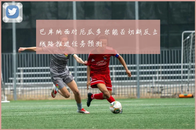 巴库纳面对厄瓜多尔能否切断反击线路推进任务预测