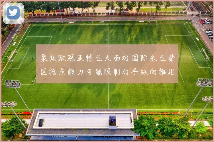 聚焦欧冠亚特兰大面对国际米兰禁区抢点能力可能限制对手纵向推进
