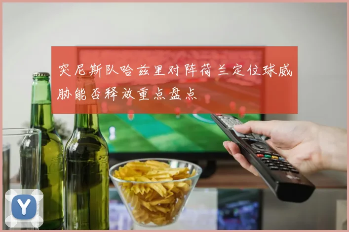 突尼斯队哈兹里对阵荷兰定位球威胁能否释放重点盘点