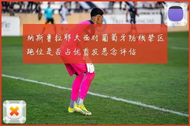纳斯鲁拉耶夫面对葡萄牙防线禁区跑位是否占优首发悬念评估
