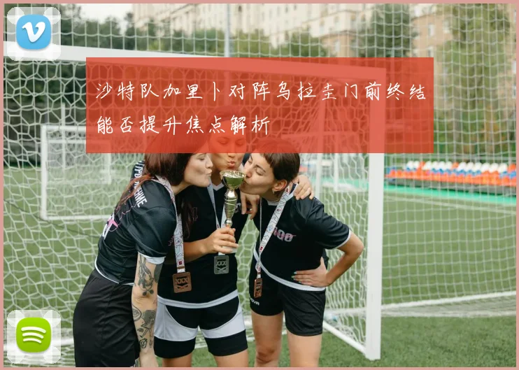 沙特队加里卜对阵乌拉圭门前终结能否提升焦点解析